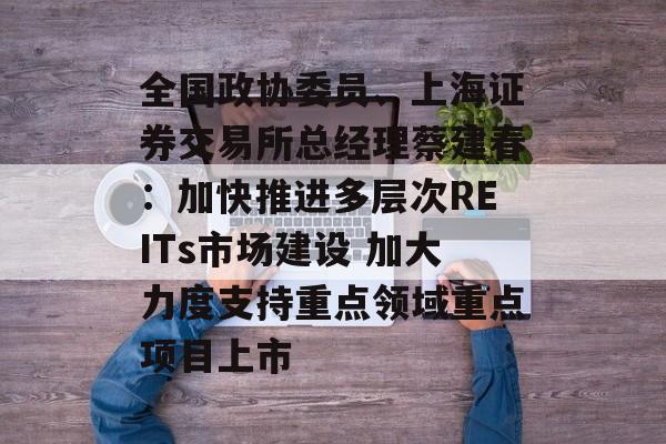 全国政协委员、上海证券交易所总经理蔡建春：加快推进多层次REITs市场建设 加大力度支持重点领域重点项目上市-第1张图片-