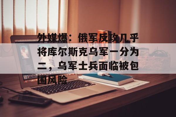 外媒爆：俄军反攻几乎将库尔斯克乌军一分为二，乌军士兵面临被包围风险-第1张图片-
