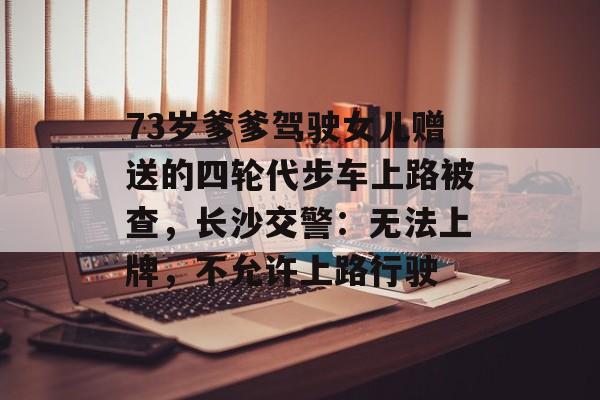 73岁爹爹驾驶女儿赠送的四轮代步车上路被查，长沙交警：无法上牌，不允许上路行驶-第1张图片-