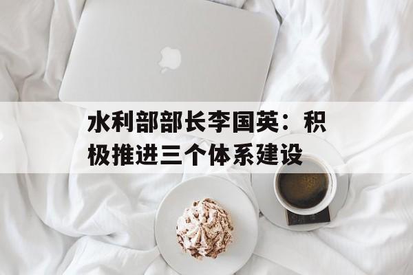 水利部部长李国英：积极推进三个体系建设-第1张图片-