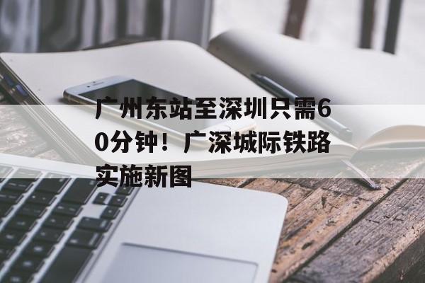广州东站至深圳只需60分钟！广深城际铁路实施新图-第1张图片-