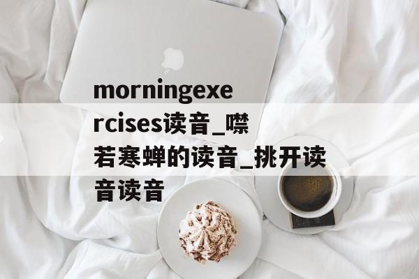 morningexercises读音_噤若寒蝉的读音_挑开读音读音-第1张图片-