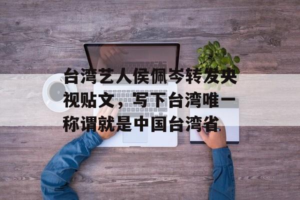 台湾艺人侯佩岑转发央视贴文，写下台湾唯一称谓就是中国台湾省-第1张图片-