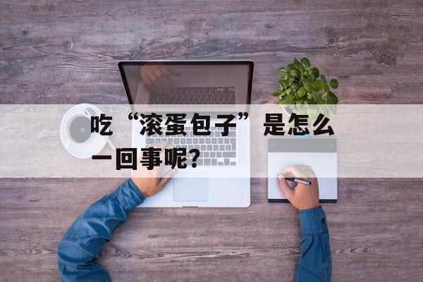 吃“滚蛋包子”是怎么一回事呢？-第1张图片-