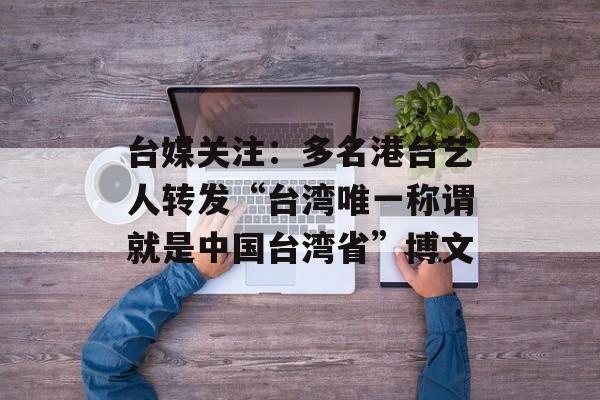 台媒关注：多名港台艺人转发“台湾唯一称谓就是中国台湾省”博文-第1张图片-
