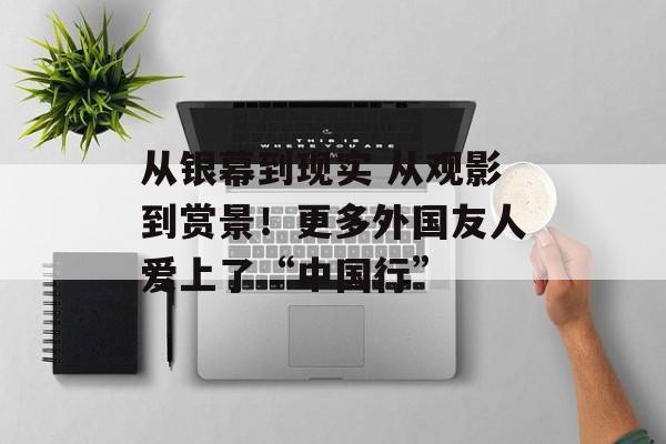 从银幕到现实 从观影到赏景！更多外国友人爱上了“中国行”-第1张图片-