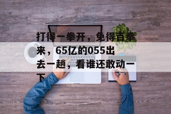 打得一拳开，免得百拳来，65亿的055出去一趟，看谁还敢动一下-第1张图片-