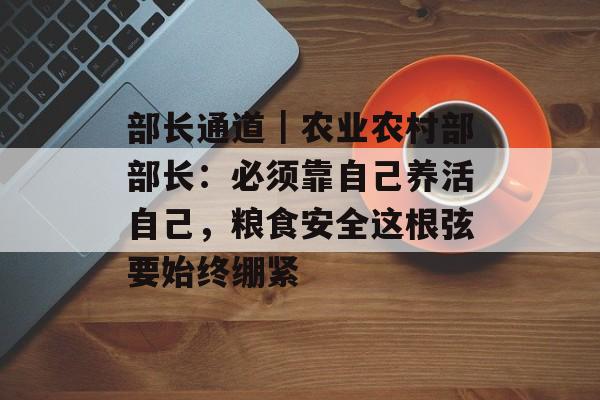 部长通道｜农业农村部部长：必须靠自己养活自己，粮食安全这根弦要始终绷紧-第1张图片-