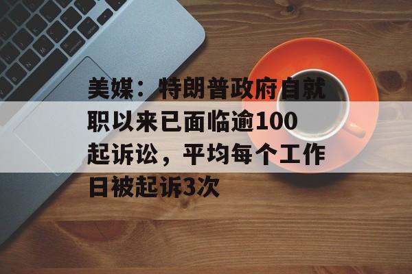 美媒：特朗普政府自就职以来已面临逾100起诉讼，平均每个工作日被起诉3次-第1张图片-