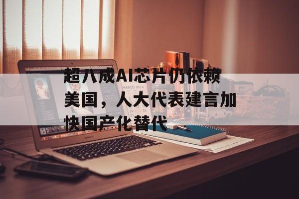 超八成AI芯片仍依赖美国，人大代表建言加快国产化替代-第1张图片-