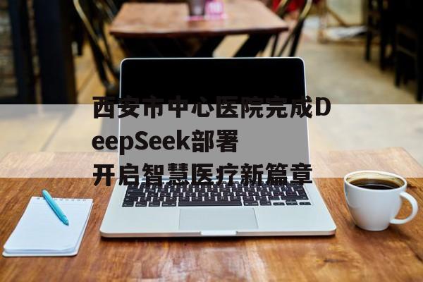 西安市中心医院完成DeepSeek部署 开启智慧医疗新篇章-第1张图片-