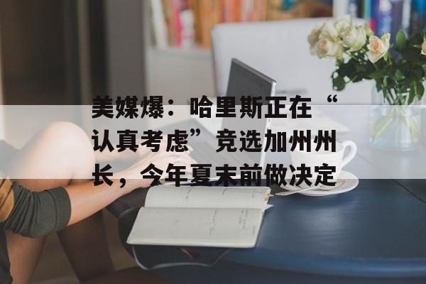 美媒爆：哈里斯正在“认真考虑”竞选加州州长，今年夏末前做决定-第1张图片-