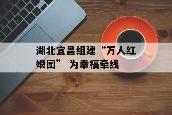 湖北宜昌组建“万人红娘团” 为幸福牵线-第1张图片-
