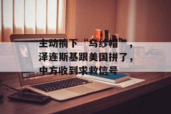 主动摘下“乌纱帽”，泽连斯基跟美国拼了，中方收到求救信号-第1张图片-