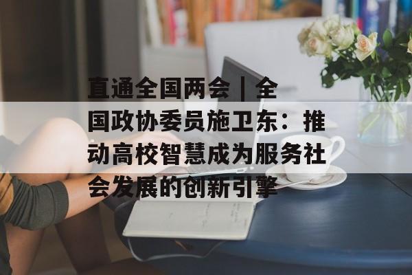 直通全国两会 | 全国政协委员施卫东：推动高校智慧成为服务社会发展的创新引擎-第1张图片-