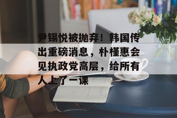 尹锡悦被抛弃！韩国传出重磅消息，朴槿惠会见执政党高层，给所有人上了一课-第1张图片-