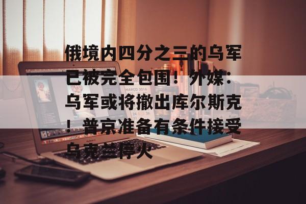 俄境内四分之三的乌军已被完全包围！外媒：乌军或将撤出库尔斯克！普京准备有条件接受乌克兰停火-第1张图片-