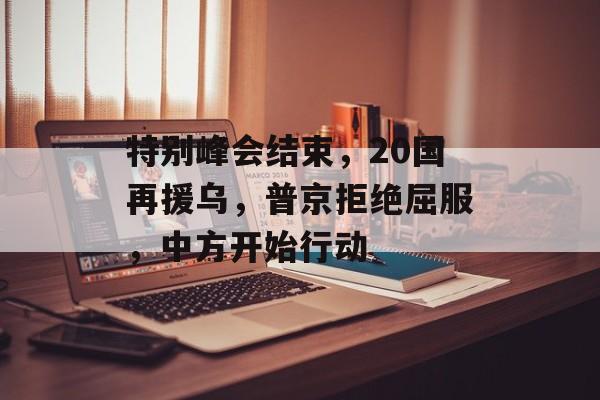特别峰会结束，20国再援乌，普京拒绝屈服，中方开始行动-第1张图片-