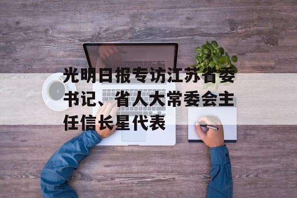 光明日报专访江苏省委书记、省人大常委会主任信长星代表-第1张图片-
