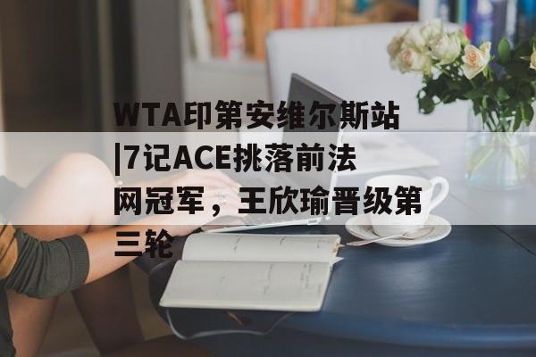 WTA印第安维尔斯站|7记ACE挑落前法网冠军，王欣瑜晋级第三轮-第1张图片-
