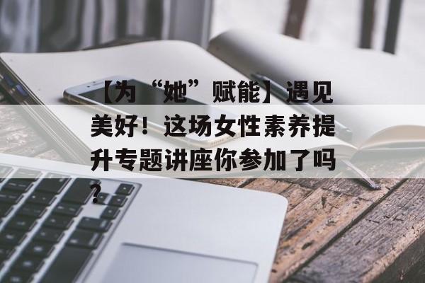 【为“她”赋能】遇见美好！这场女性素养提升专题讲座你参加了吗？-第1张图片-