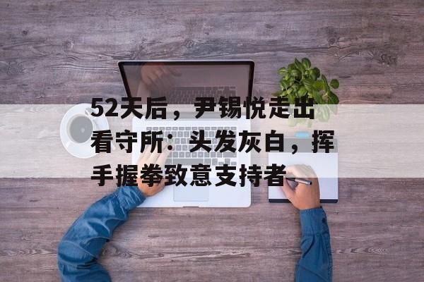 52天后，尹锡悦走出看守所：头发灰白，挥手握拳致意支持者-第1张图片-
