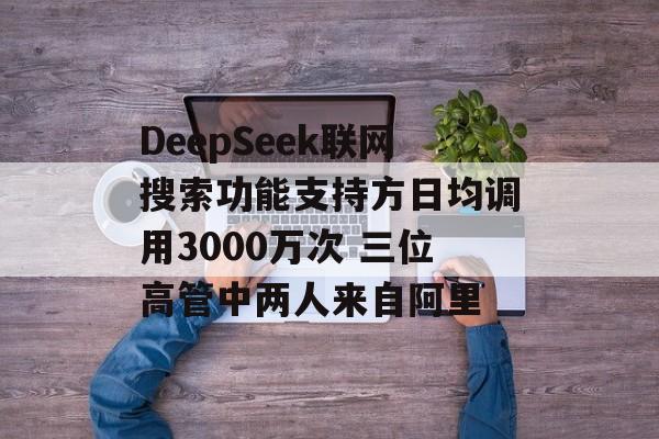 DeepSeek联网搜索功能支持方日均调用3000万次 三位高管中两人来自阿里-第1张图片-