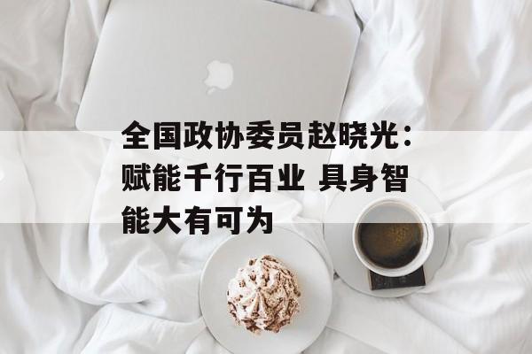 全国政协委员赵晓光：赋能千行百业 具身智能大有可为-第1张图片-