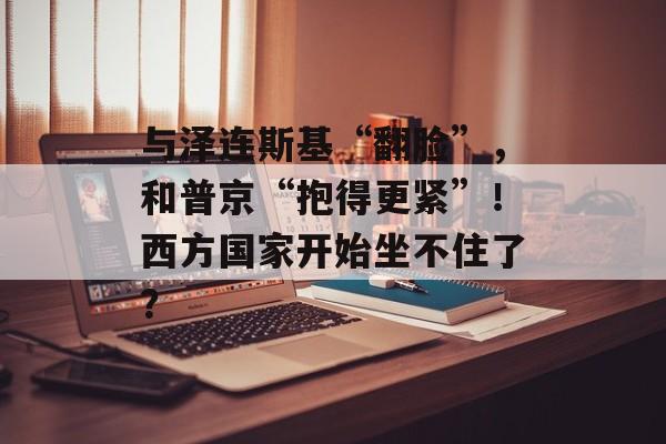 与泽连斯基“翻脸”，和普京“抱得更紧”！西方国家开始坐不住了？-第1张图片-