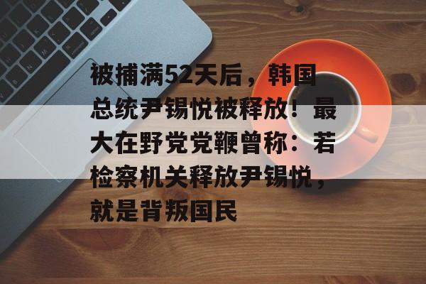 被捕满52天后，韩国总统尹锡悦被释放！最大在野党党鞭曾称：若检察机关释放尹锡悦，就是背叛国民-第1张图片-