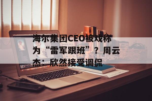 海尔集团CEO被戏称为“雷军跟班”？周云杰：欣然接受调侃-第1张图片-