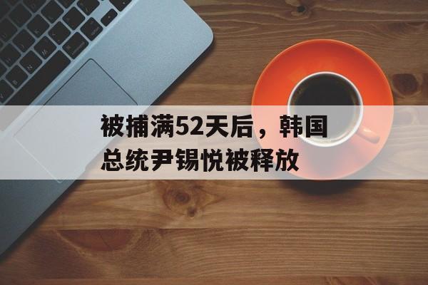 被捕满52天后，韩国总统尹锡悦被释放-第1张图片-