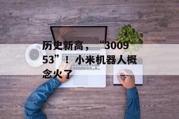 历史新高，“300953”！小米机器人概念火了-第1张图片-