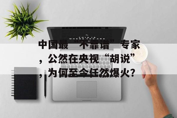 中国最“不靠谱”专家，公然在央视“胡说”，为何至今任然爆火？-第1张图片-
