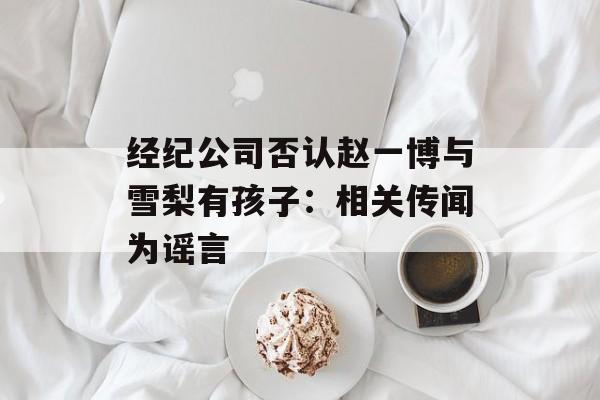 经纪公司否认赵一博与雪梨有孩子：相关传闻为谣言-第1张图片-