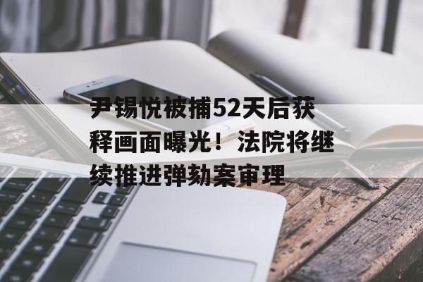 尹锡悦被捕52天后获释画面曝光！法院将继续推进弹劾案审理-第1张图片-