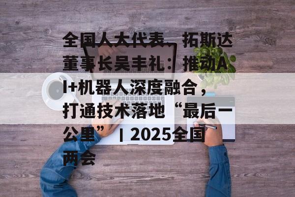 全国人大代表、拓斯达董事长吴丰礼：推动AI+机器人深度融合，打通技术落地“最后一公里”丨2025全国两会-第1张图片-