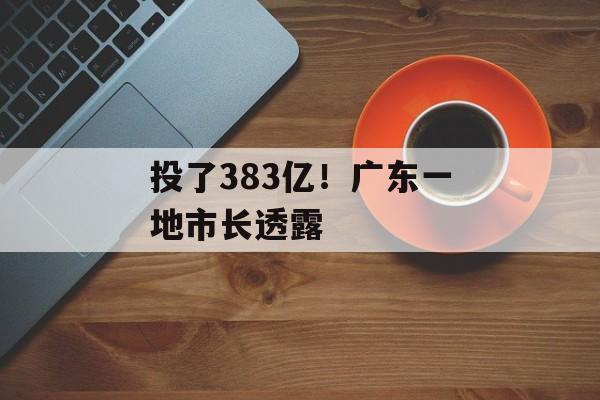 投了383亿！广东一地市长透露-第1张图片-