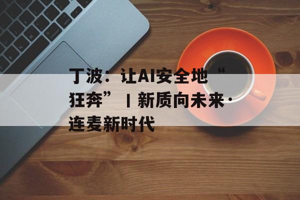 丁波：让AI安全地“狂奔”丨新质向未来·连麦新时代-第1张图片-