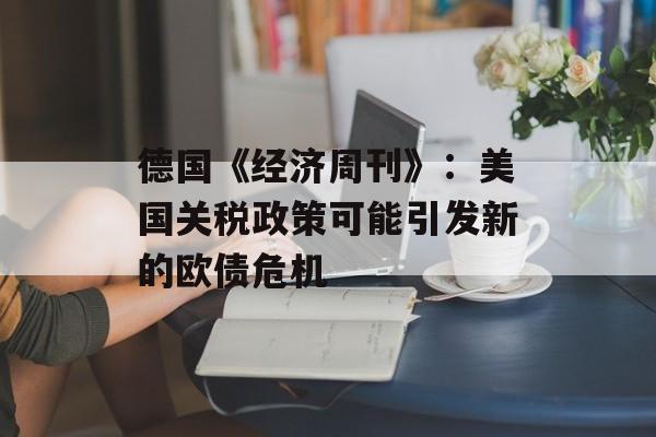 德国《经济周刊》：美国关税政策可能引发新的欧债危机-第1张图片-