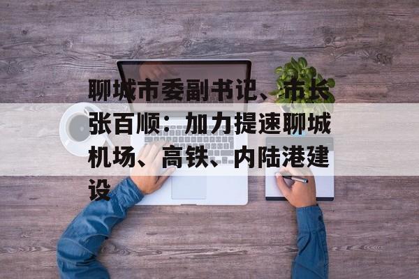 聊城市委副书记、市长张百顺：加力提速聊城机场、高铁、内陆港建设-第1张图片-