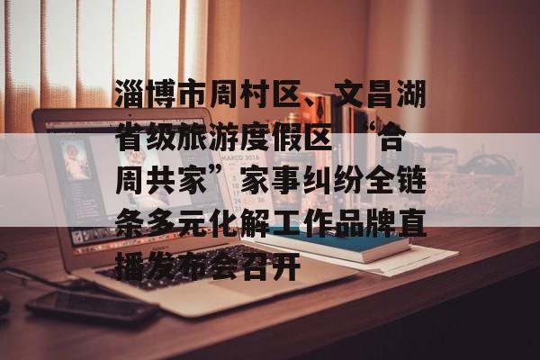 淄博市周村区、文昌湖省级旅游度假区 “合周共家”家事纠纷全链条多元化解工作品牌直播发布会召开-第1张图片-