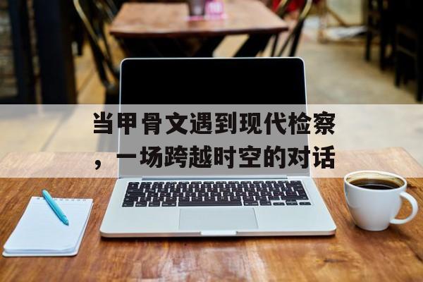 当甲骨文遇到现代检察，一场跨越时空的对话-第1张图片-