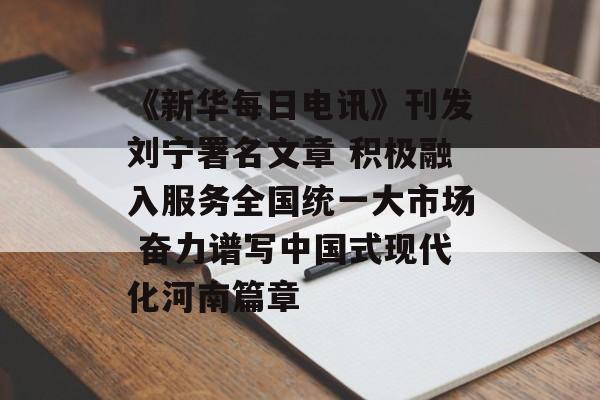《新华每日电讯》刊发刘宁署名文章 积极融入服务全国统一大市场 奋力谱写中国式现代化河南篇章-第1张图片-