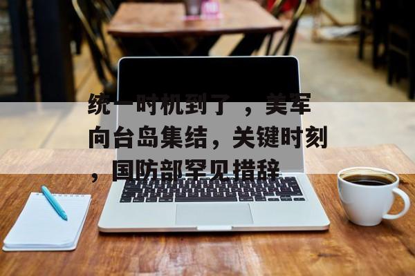 统一时机到了 ，美军向台岛集结，关键时刻，国防部罕见措辞-第1张图片-