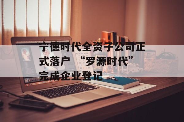 宁德时代全资子公司正式落户 “罗源时代”完成企业登记-第1张图片-