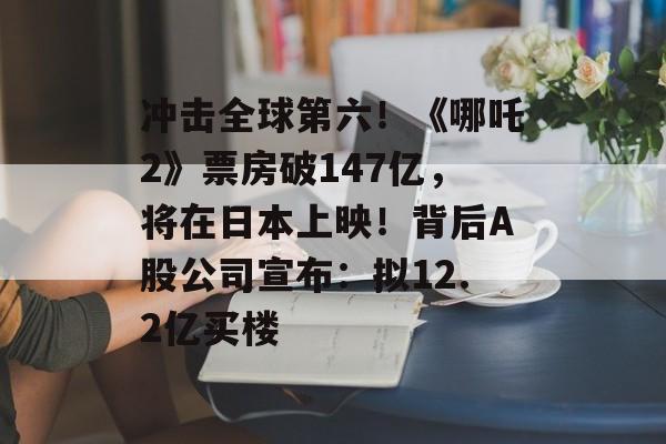 冲击全球第六！《哪吒2》票房破147亿，将在日本上映！背后A股公司宣布：拟12.2亿买楼-第1张图片-