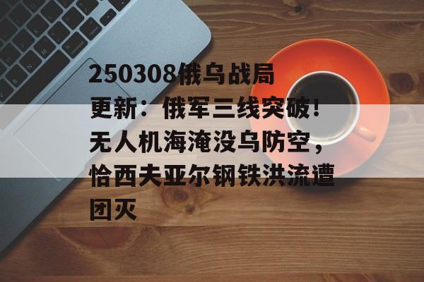 250308俄乌战局更新：俄军三线突破！无人机海淹没乌防空，恰西夫亚尔钢铁洪流遭团灭-第1张图片-