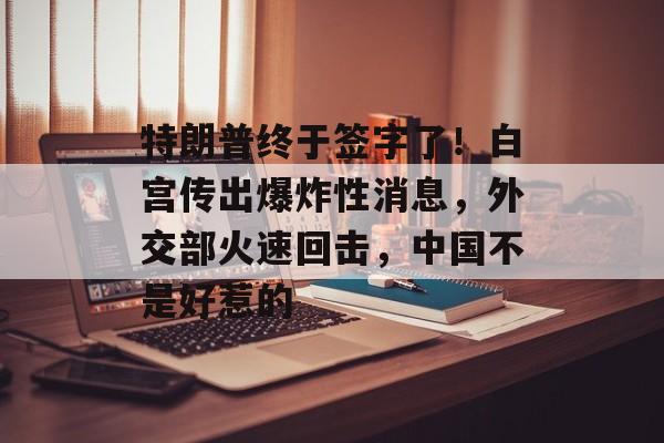 特朗普终于签字了！白宫传出爆炸性消息，外交部火速回击，中国不是好惹的-第1张图片-