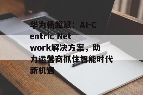 华为杨超斌：AI-Centric Network解决方案，助力运营商抓住智能时代新机遇-第1张图片-